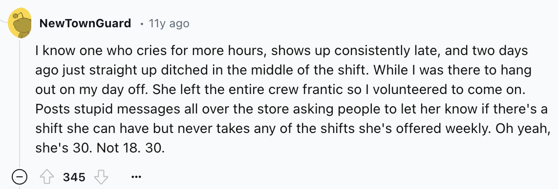number - n New TownGuard 11y ago I know one who cries for more hours, shows up consistently late, and two days ago just straight up ditched in the middle of the shift. While I was there to hang out on my day off. She left the entire crew frantic so I volu